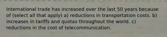 International trade has increased over the last 50 years because of (select all that apply) a) reductions in transportation costs. b) increases in tariffs and quotas throughout the world. c) reductions in the cost of telecommunication.