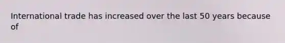 International trade has increased over the last 50 years because of