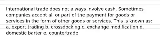 International trade does not always involve cash. Sometimes companies accept all or part of the payment for goods or services in the form of other goods or services. This is known as: a. export trading b. crossdocking c. exchange modification d. domestic barter e. countertrade