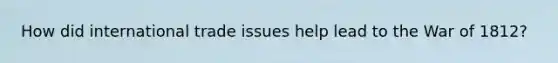 How did international trade issues help lead to the War of 1812?
