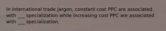 In international trade jargon, constant cost PPC are associated with ___ specialization while increasing cost PPC are associated with ___ specialization.