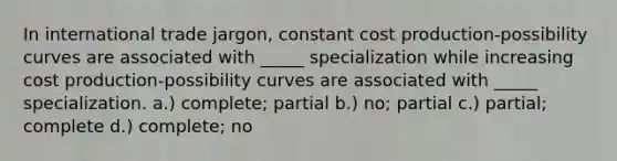 In international trade jargon, constant cost production-possibility curves are associated with _____ specialization while increasing cost production-possibility curves are associated with _____ specialization. a.) complete; partial b.) no; partial c.) partial; complete d.) complete; no