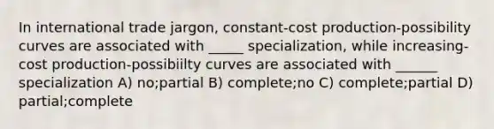 In international trade jargon, constant-cost production-possibility curves are associated with _____ specialization, while increasing-cost production-possibiilty curves are associated with ______ specialization A) no;partial B) complete;no C) complete;partial D) partial;complete