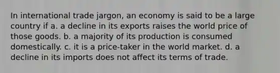 In international trade jargon, an economy is said to be a large country if a. a decline in its exports raises the world price of those goods. b. a majority of its production is consumed domestically. c. it is a price-taker in the world market. d. a decline in its imports does not affect its terms of trade.