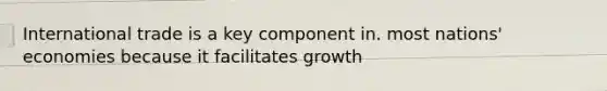 International trade is a key component in. most nations' economies because it facilitates growth