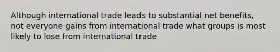 Although international trade leads to substantial net benefits, not everyone gains from international trade what groups is most likely to lose from international trade