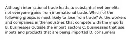 Although international trade leads to substantial net​ benefits, not everyone gains from international trade. Which of the following groups is most likely to lose from​ trade? A. the workers and companies in the industries that compete with the imports B. businesses outside the import sectors C. businesses that use inputs and products that are being imported D. consumers