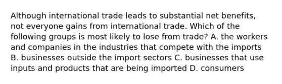 Although international trade leads to substantial net​ benefits, not everyone gains from international trade. Which of the following groups is most likely to lose from​ trade? A. the workers and companies in the industries that compete with the imports B. businesses outside the import sectors C. businesses that use inputs and products that are being imported D. consumers