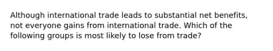 Although international trade leads to substantial net benefits, not everyone gains from international trade. Which of the following groups is most likely to lose from trade?