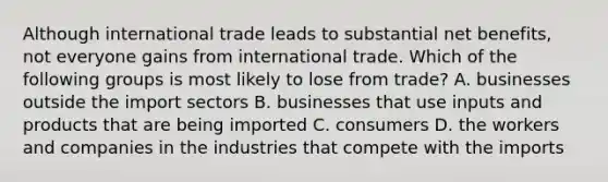 Although international trade leads to substantial net​ benefits, not everyone gains from international trade. Which of the following groups is most likely to lose from​ trade? A. businesses outside the import sectors B. businesses that use inputs and products that are being imported C. consumers D. the workers and companies in the industries that compete with the imports