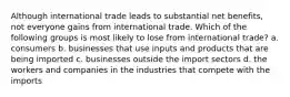 Although international trade leads to substantial net benefits, not everyone gains from international trade. Which of the following groups is most likely to lose from international trade? a. consumers b. businesses that use inputs and products that are being imported c. businesses outside the import sectors d. the workers and companies in the industries that compete with the imports