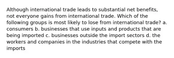 Although international trade leads to substantial net benefits, not everyone gains from international trade. Which of the following groups is most likely to lose from international trade? a. consumers b. businesses that use inputs and products that are being imported c. businesses outside the import sectors d. the workers and companies in the industries that compete with the imports