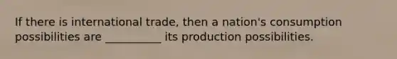 If there is international trade, then a nation's consumption possibilities are __________ its production possibilities.