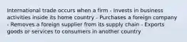 International trade occurs when a firm - Invests in business activities inside its home country - Purchases a foreign company - Removes a foreign supplier from its supply chain - Exports goods or services to consumers in another country