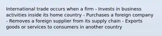 International trade occurs when a firm - Invests in business activities inside its home country - Purchases a foreign company - Removes a foreign supplier from its supply chain - Exports goods or services to consumers in another country