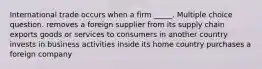 International trade occurs when a firm _____. Multiple choice question. removes a foreign supplier from its supply chain exports goods or services to consumers in another country invests in business activities inside its home country purchases a foreign company