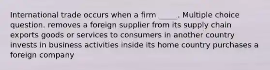 International trade occurs when a firm _____. Multiple choice question. removes a foreign supplier from its supply chain exports goods or services to consumers in another country invests in business activities inside its home country purchases a foreign company