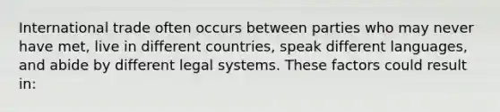 International trade often occurs between parties who may never have met, live in different countries, speak different languages, and abide by different legal systems. These factors could result in: