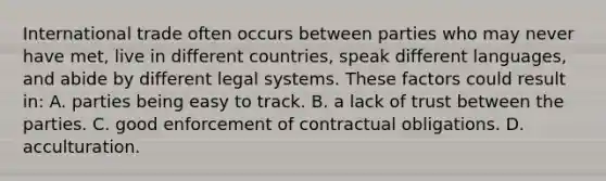 International trade often occurs between parties who may never have met, live in different countries, speak different languages, and abide by different legal systems. These factors could result in: A. parties being easy to track. B. a lack of trust between the parties. C. good enforcement of contractual obligations. D. acculturation.