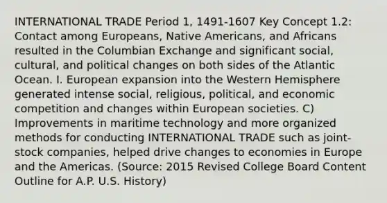 INTERNATIONAL TRADE Period 1, 1491-1607 Key Concept 1.2: Contact among Europeans, Native Americans, and Africans resulted in the Columbian Exchange and significant social, cultural, and political changes on both sides of the Atlantic Ocean. I. European expansion into the Western Hemisphere generated intense social, religious, political, and economic competition and changes within European societies. C) Improvements in maritime technology and more organized methods for conducting INTERNATIONAL TRADE such as joint-stock companies, helped drive changes to economies in Europe and the Americas. (Source: 2015 Revised College Board Content Outline for A.P. U.S. History)