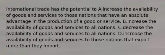 International trade has the potential to A.increase the availability of goods and services to those nations that have an absolute advantage in the production of a good or service. B.increase the availability of goods and services to all nations. C.decrease the availability of goods and services to all nations. D.increase the availability of goods and services to those nations that export <a href='https://www.questionai.com/knowledge/keWHlEPx42-more-than' class='anchor-knowledge'>more than</a> they import.