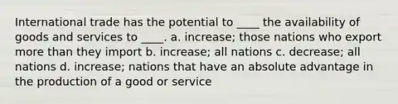 International trade has the potential to ____ the availability of goods and services to ____. a. increase; those nations who export more than they import b. increase; all nations c. decrease; all nations d. increase; nations that have an absolute advantage in the production of a good or service