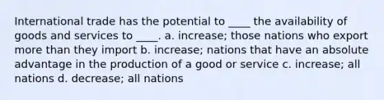 International trade has the potential to ____ the availability of goods and services to ____. a. increase; those nations who export more than they import b. increase; nations that have an absolute advantage in the production of a good or service c. increase; all nations d. decrease; all nations