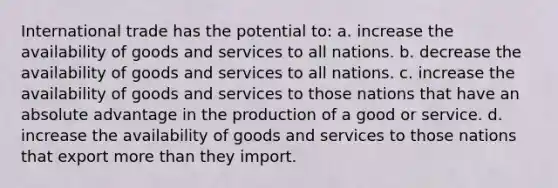 International trade has the potential to: a. increase the availability of goods and services to all nations. b. decrease the availability of goods and services to all nations. c. increase the availability of goods and services to those nations that have an absolute advantage in the production of a good or service. d. increase the availability of goods and services to those nations that export more than they import.