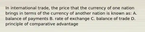 In international trade, the price that the currency of one nation brings in terms of the currency of another nation is known as: A. balance of payments B. rate of exchange C. balance of trade D. principle of comparative advantage