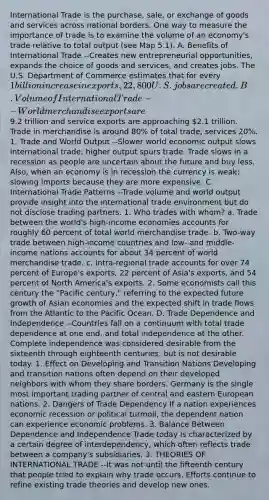 International Trade is the purchase, sale, or exchange of goods and services across national borders. One way to measure the importance of trade is to examine the volume of an economy's trade relative to total output (see Map 5.1). A. Benefits of International Trade --Creates new entrepreneurial opportunities, expands the choice of goods and services, and creates jobs. The U.S. Department of Commerce estimates that for every 1 billion increase in exports, 22,800 U.S. jobs are created. B. Volume of International Trade --World merchandise exports are9.2 trillion and service exports are approaching 2.1 trillion. Trade in merchandise is around 80% of total trade; services 20%. 1. Trade and World Output --Slower world economic output slows international trade; higher output spurs trade. Trade slows in a recession as people are uncertain about the future and buy less. Also, when an economy is in recession the currency is weak; slowing imports because they are more expensive. C. International Trade Patterns --Trade volume and world output provide insight into the international trade environment but do not disclose trading partners. 1. Who trades with whom? a. Trade between the world's high-income economies accounts for roughly 60 percent of total world merchandise trade. b. Two-way trade between high-income countries and low- and middle-income nations accounts for about 34 percent of world merchandise trade. c. Intra-regional trade accounts for over 74 percent of Europe's exports, 22 percent of Asia's exports, and 54 percent of North America's exports. 2. Some economists call this century the "Pacific century," referring to the expected future growth of Asian economies and the expected shift in trade flows from the Atlantic to the Pacific Ocean. D. Trade Dependence and Independence --Countries fall on a continuum with total trade dependence at one end, and total independence at the other. Complete independence was considered desirable from the sixteenth through eighteenth centuries, but is not desirable today. 1. Effect on Developing and Transition Nations Developing and transition nations often depend on their developed neighbors with whom they share borders. Germany is the single most important trading partner of central and eastern European nations. 2. Dangers of Trade Dependency If a nation experiences economic recession or political turmoil, the dependent nation can experience economic problems. 3. Balance Between Dependence and Independence Trade today is characterized by a certain degree of interdependency, which often reflects trade between a company's subsidiaries. 3. THEORIES OF INTERNATIONAL TRADE --It was not until the fifteenth century that people tried to explain why trade occurs. Efforts continue to refine existing trade theories and develop new ones.