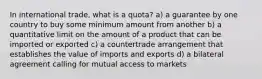 In international trade, what is a quota? a) a guarantee by one country to buy some minimum amount from another b) a quantitative limit on the amount of a product that can be imported or exported c) a countertrade arrangement that establishes the value of imports and exports d) a bilateral agreement calling for mutual access to markets