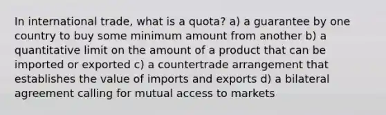 In international trade, what is a quota? a) a guarantee by one country to buy some minimum amount from another b) a quantitative limit on the amount of a product that can be imported or exported c) a countertrade arrangement that establishes the value of imports and exports d) a bilateral agreement calling for mutual access to markets