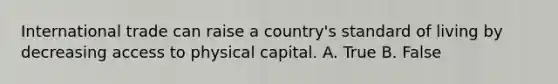 International trade can raise a country's standard of living by decreasing access to physical capital. A. True B. False