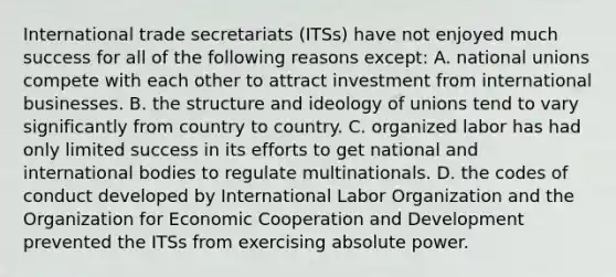 International trade secretariats (ITSs) have not enjoyed much success for all of the following reasons except: A. national unions compete with each other to attract investment from international businesses. B. the structure and ideology of unions tend to vary significantly from country to country. C. organized labor has had only limited success in its efforts to get national and international bodies to regulate multinationals. D. the codes of conduct developed by International Labor Organization and the Organization for Economic Cooperation and Development prevented the ITSs from exercising absolute power.