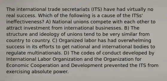 The international trade secretariats (ITS) have had virtually no real success. Which of the following is a cause of the ITSs' ineffectiveness? A) National unions compete with each other to attract investment from international businesses. B) The structure and ideology of unions tend to be very similar from country to country. C) Organized labor has had overwhelming success in its efforts to get national and international bodies to regulate multinationals. D) The codes of conduct developed by International Labor Organization and the Organization for Economic Cooperation and Development prevented the ITS from exercising absolute power.