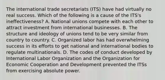 The international trade secretariats (ITS) have had virtually no real success. Which of the following is a cause of the ITS's ineffectiveness? A. National unions compete with each other to attract investment from international businesses. B. The structure and ideology of unions tend to be very similar from country to country. C. Organized labor has had overwhelming success in its efforts to get national and international bodies to regulate multinationals. D. The codes of conduct developed by International Labor Organization and the Organization for Economic Cooperation and Development prevented the ITSs from exercising absolute power.