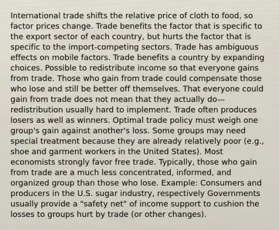 International trade shifts the relative price of cloth to food, so factor prices change. Trade benefits the factor that is specific to the export sector of each country, but hurts the factor that is specific to the import-competing sectors. Trade has ambiguous effects on mobile factors. Trade benefits a country by expanding choices. Possible to redistribute income so that everyone gains from trade. Those who gain from trade could compensate those who lose and still be better off themselves. That everyone could gain from trade does not mean that they actually do—redistribution usually hard to implement. Trade often produces losers as well as winners. Optimal trade policy must weigh one group's gain against another's loss. Some groups may need special treatment because they are already relatively poor (e.g., shoe and garment workers in the United States). Most economists strongly favor free trade. Typically, those who gain from trade are a much less concentrated, informed, and organized group than those who lose. Example: Consumers and producers in the U.S. sugar industry, respectively Governments usually provide a "safety net" of income support to cushion the losses to groups hurt by trade (or other changes).