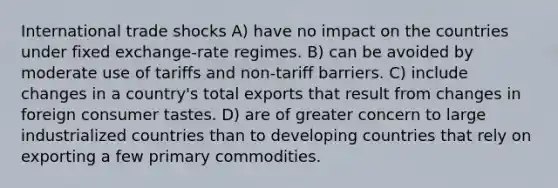 International trade shocks A) have no impact on the countries under fixed exchange-rate regimes. B) can be avoided by moderate use of tariffs and non-tariff barriers. C) include changes in a country's total exports that result from changes in foreign consumer tastes. D) are of greater concern to large industrialized countries than to developing countries that rely on exporting a few primary commodities.