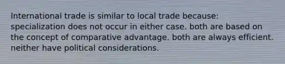 International trade is similar to local trade because: specialization does not occur in either case. both are based on the concept of comparative advantage. both are always efficient. neither have political considerations.