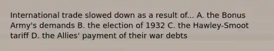 International trade slowed down as a result of... A. the Bonus Army's demands B. the election of 1932 C. the Hawley-Smoot tariff D. the Allies' payment of their war debts