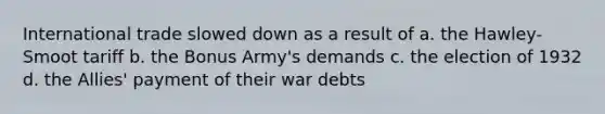 International trade slowed down as a result of a. the Hawley-Smoot tariff b. the Bonus Army's demands c. the election of 1932 d. the Allies' payment of their war debts