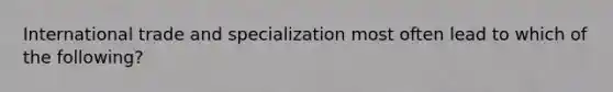 International trade and specialization most often lead to which of the following?