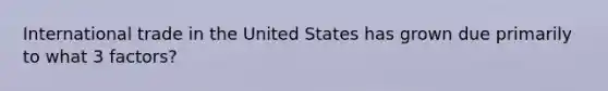 International trade in the United States has grown due primarily to what 3 factors?