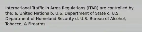 International Traffic in Arms Regulations (ITAR) are controlled by the: a. United Nations b. U.S. Department of State c. U.S. Department of Homeland Security d. U.S. Bureau of Alcohol, Tobacco, & Firearms