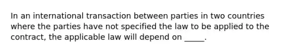 In an international transaction between parties in two countries where the parties have not specified the law to be applied to the contract, the applicable law will depend on _____.