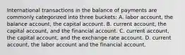 International transactions in the balance of payments are commonly categorized into three​ buckets: A. labor​ account, the balance​ account, the capital account. B. current​ account, the capital​ account, and the financial account. C. current​ account, the capital​ account, and the exchange rate account. D. current​ account, the labor account and the financial account.