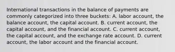 International transactions in the balance of payments are commonly categorized into three​ buckets: A. labor​ account, the balance​ account, the capital account. B. current​ account, the capital​ account, and the financial account. C. current​ account, the capital​ account, and the exchange rate account. D. current​ account, the labor account and the financial account.