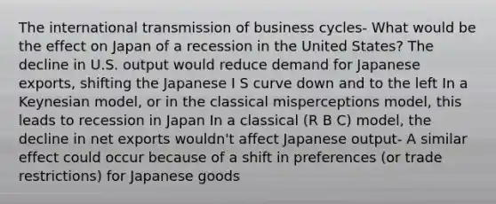 The international transmission of business cycles- What would be the effect on Japan of a recession in the United States? The decline in U.S. output would reduce demand for Japanese exports, shifting the Japanese I S curve down and to the left In a Keynesian model, or in the classical misperceptions model, this leads to recession in Japan In a classical (R B C) model, the decline in net exports wouldn't affect Japanese output- A similar effect could occur because of a shift in preferences (or trade restrictions) for Japanese goods