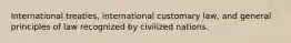 International treaties, international customary law, and general principles of law recognized by civilized nations.