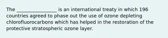 The _________________ is an international treaty in which 196 countries agreed to phase out the use of ozone depleting chlorofluorocarbons which has helped in the restoration of the protective stratospheric ozone layer.